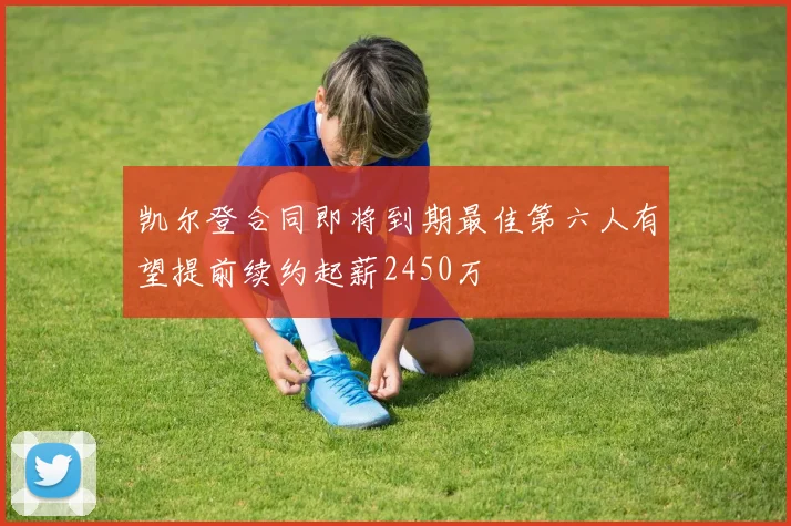凯尔登合同即将到期最佳第六人有望提前续约起薪2450万