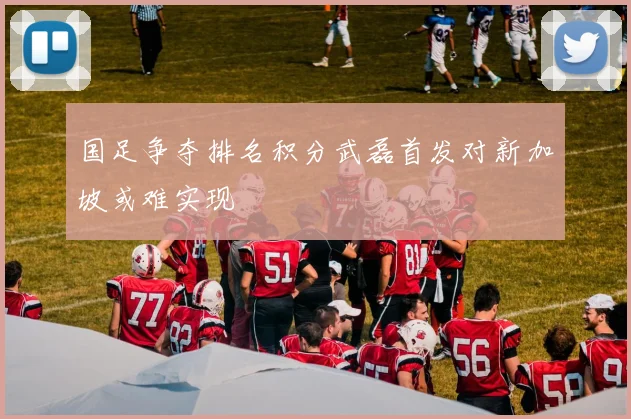 国足争夺排名积分武磊首发对新加坡或难实现