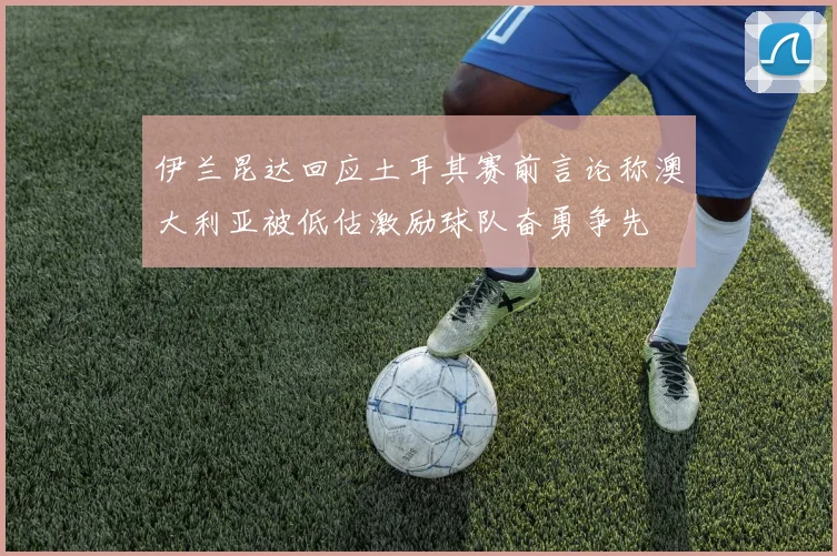 伊兰昆达回应土耳其赛前言论称澳大利亚被低估激励球队奋勇争先