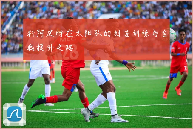 科阿皮特在太阳队的刻苦训练与自我提升之路