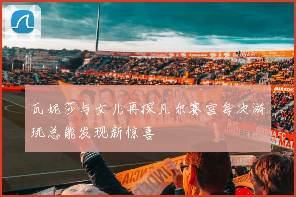 瓦妮莎与女儿再探凡尔赛宫每次游玩总能发现新惊喜