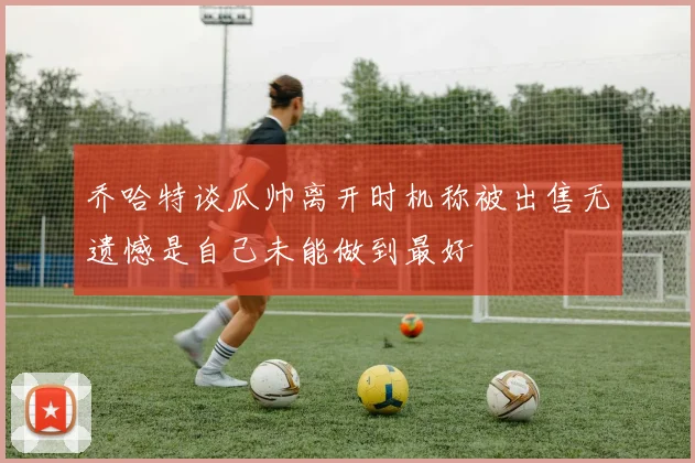 乔哈特谈瓜帅离开时机称被出售无遗憾是自己未能做到最好