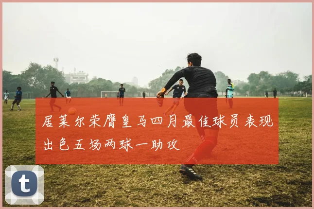 居莱尔荣膺皇马四月最佳球员表现出色五场两球一助攻