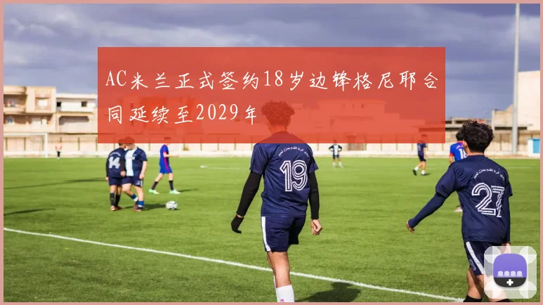 AC米兰正式签约18岁边锋格尼耶合同延续至2029年