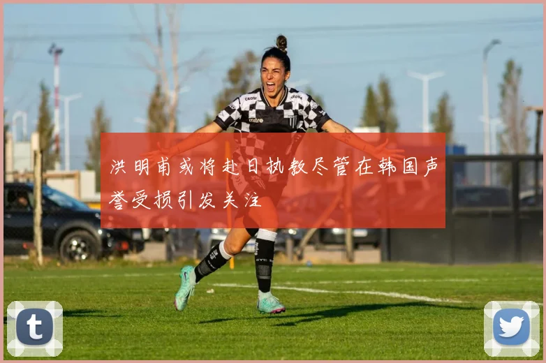 洪明甫或将赴日执教尽管在韩国声誉受损引发关注