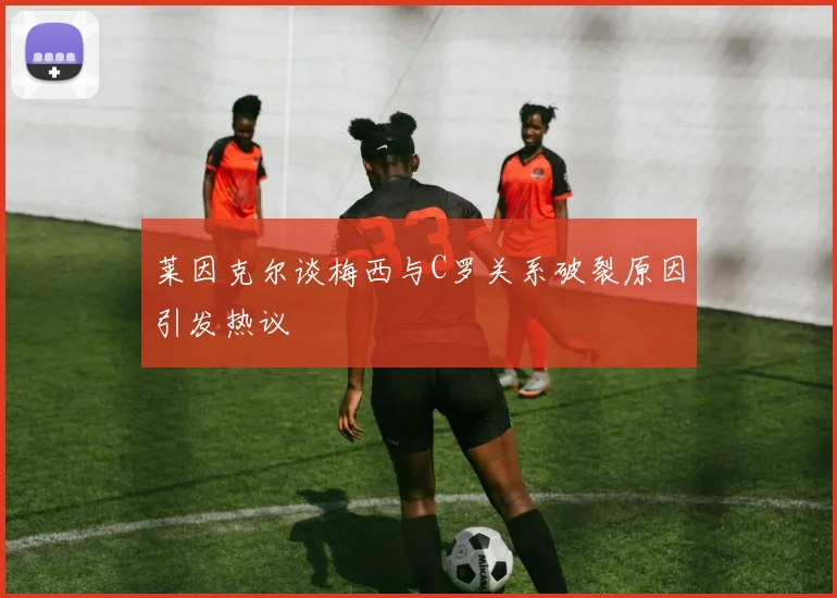 莱因克尔谈梅西与C罗关系破裂原因引发热议