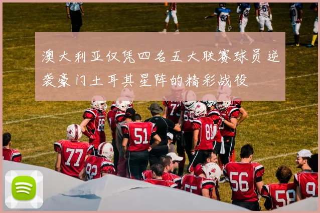 澳大利亚仅凭四名五大联赛球员逆袭豪门土耳其星阵的精彩战役