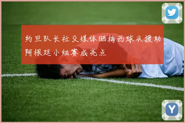 约旦队长社交媒体晒梅西球衣援助阿根廷小组赛成亮点