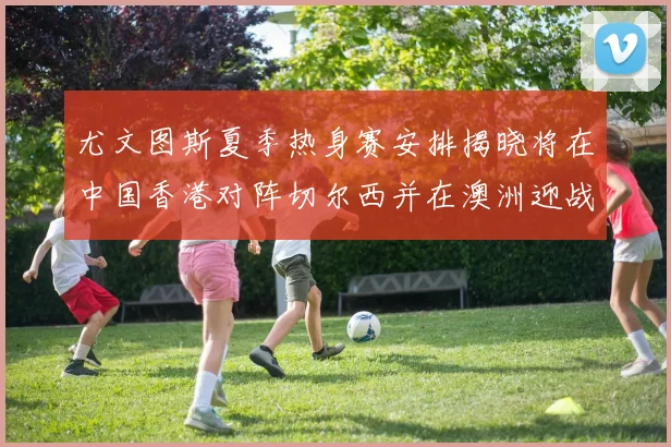 尤文图斯夏季热身赛安排揭晓将在中国香港对阵切尔西并在澳洲迎战国米