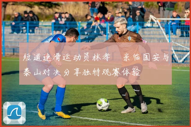 短道速滑运动员林孝埈亲临国安与泰山对决分享独特观赛体验