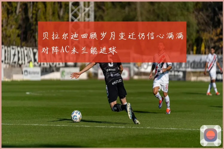 贝拉尔迪回顾岁月变迁仍信心满满对阵AC米兰能进球