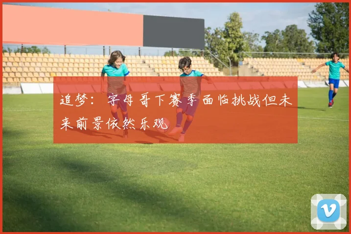 追梦：字母哥下赛季面临挑战但未来前景依然乐观