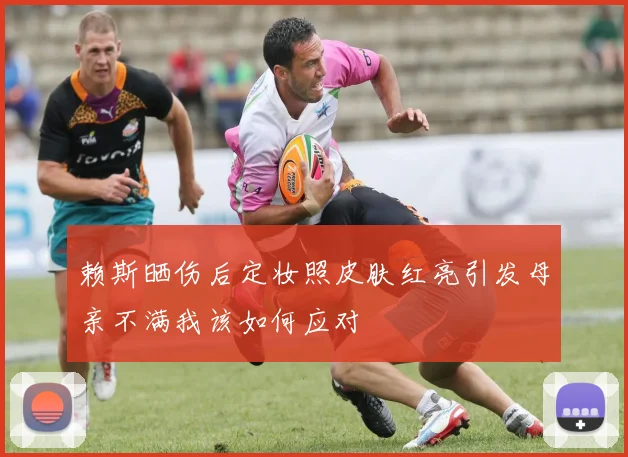 赖斯晒伤后定妆照皮肤红亮引发母亲不满我该如何应对