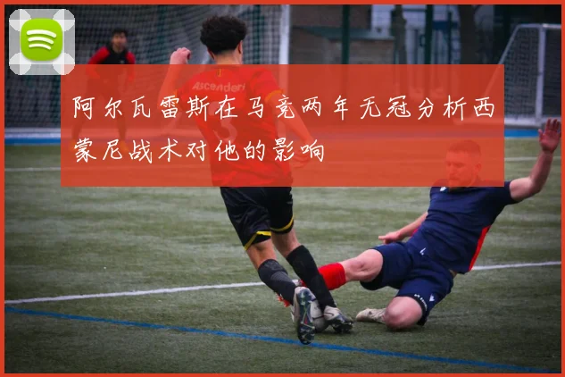 阿尔瓦雷斯在马竞两年无冠分析西蒙尼战术对他的影响