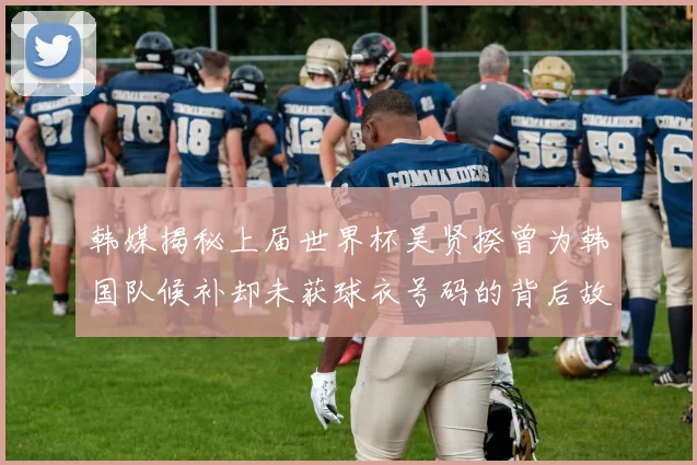 韩媒揭秘上届世界杯吴贤揆曾为韩国队候补却未获球衣号码的背后故事