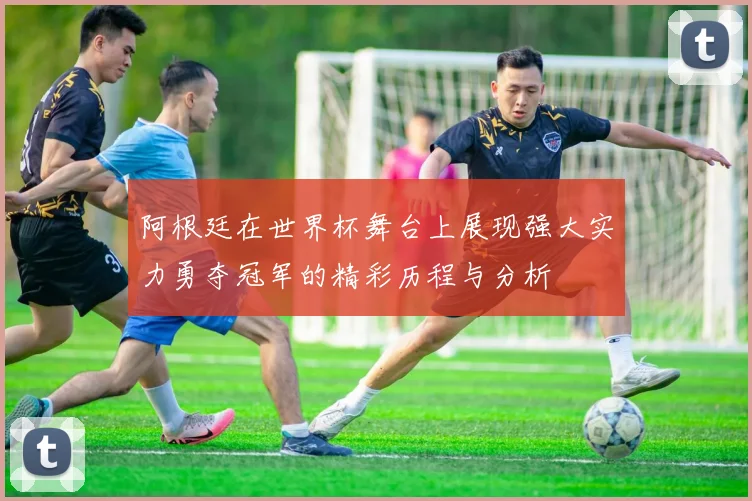 阿根廷在世界杯舞台上展现强大实力勇夺冠军的精彩历程与分析