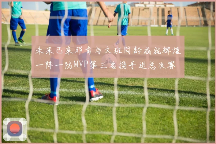 未来已来邓肯与文班同龄成就辉煌一阵一防MVP第三名携手进总决赛