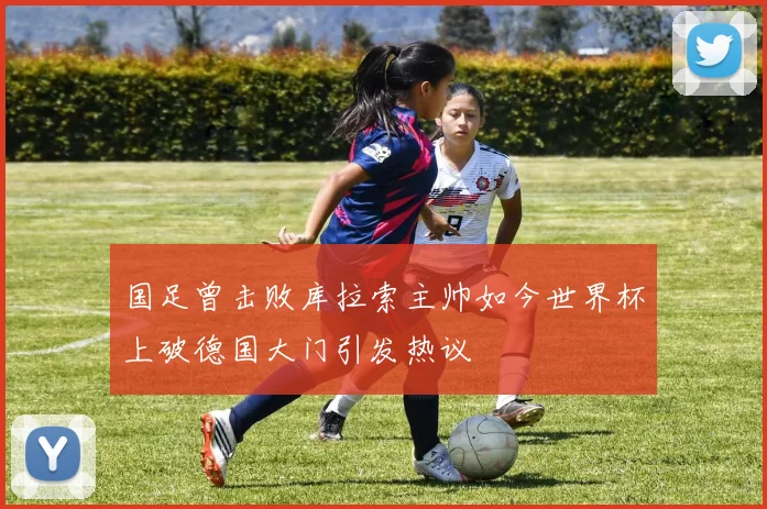 国足曾击败库拉索主帅如今世界杯上破德国大门引发热议