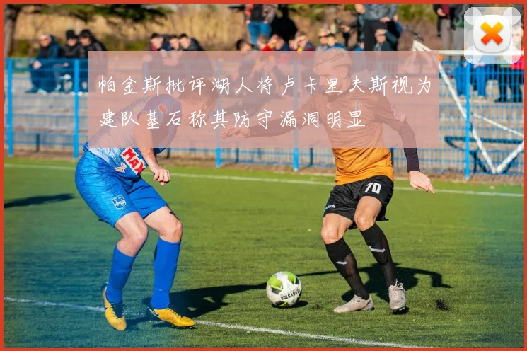 帕金斯批评湖人将卢卡里夫斯视为建队基石称其防守漏洞明显