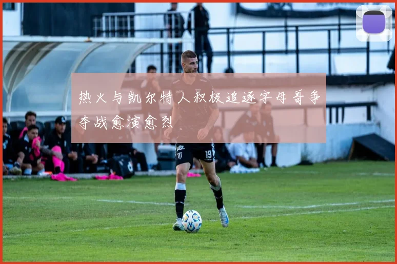 热火与凯尔特人积极追逐字母哥争夺战愈演愈烈