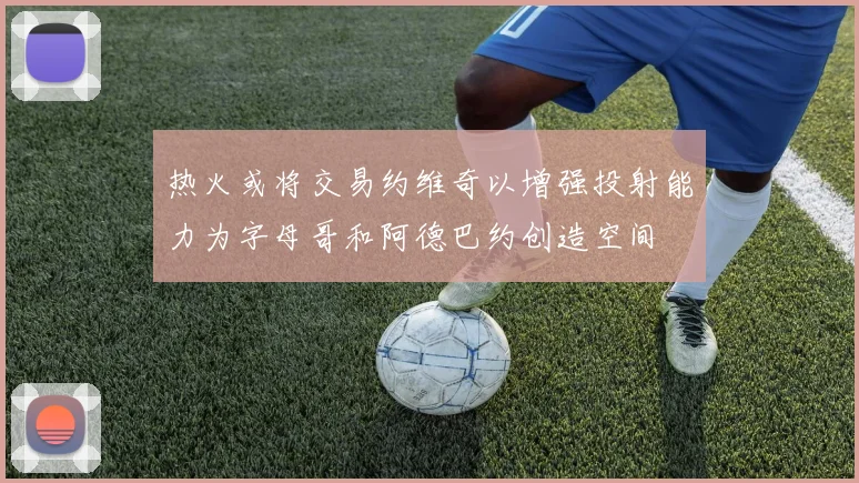 热火或将交易约维奇以增强投射能力为字母哥和阿德巴约创造空间