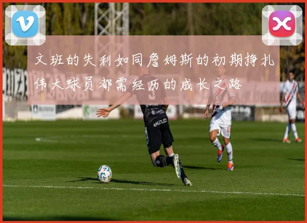文班的失利如同詹姆斯的初期挣扎伟大球员都需经历的成长之路