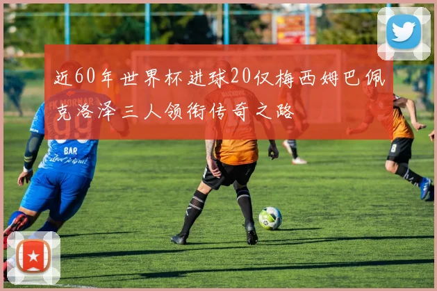 近60年世界杯进球20仅梅西姆巴佩克洛泽三人领衔传奇之路