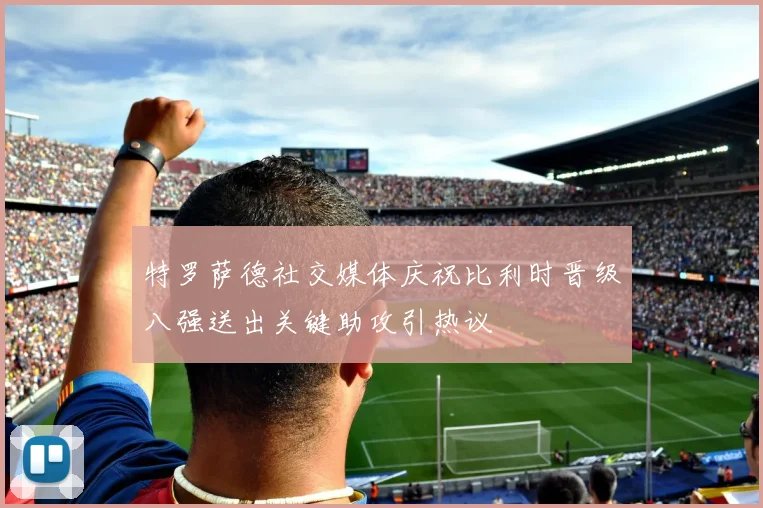 特罗萨德社交媒体庆祝比利时晋级八强送出关键助攻引热议