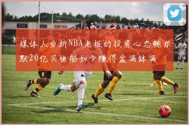 媒体人分析NBA老板的投资心态鲍尔默20亿买快船如今赚得盆满钵满